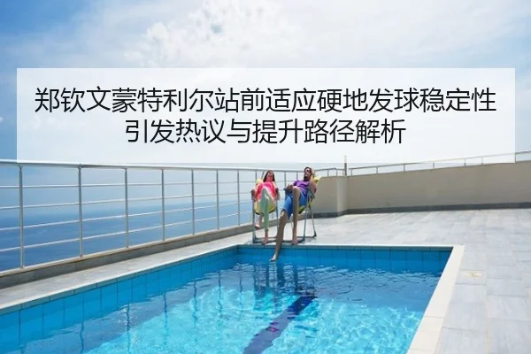 郑钦文蒙特利尔站前适应硬地发球稳定性引发热议与提升路径解析