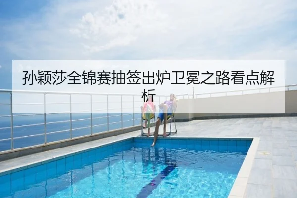 孙颖莎全锦赛抽签出炉卫冕之路看点解析
