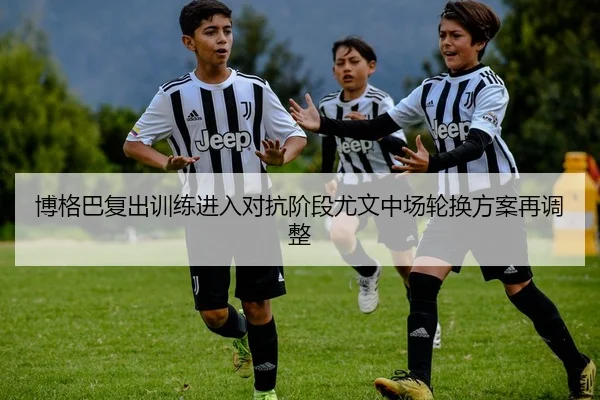博格巴复出训练进入对抗阶段尤文中场轮换方案再调整