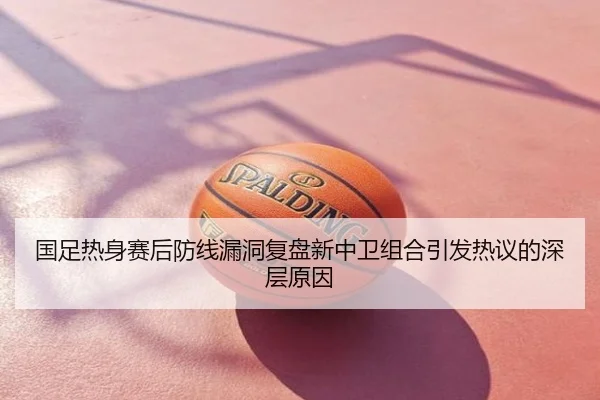 国足热身赛后防线漏洞复盘新中卫组合引发热议的深层原因