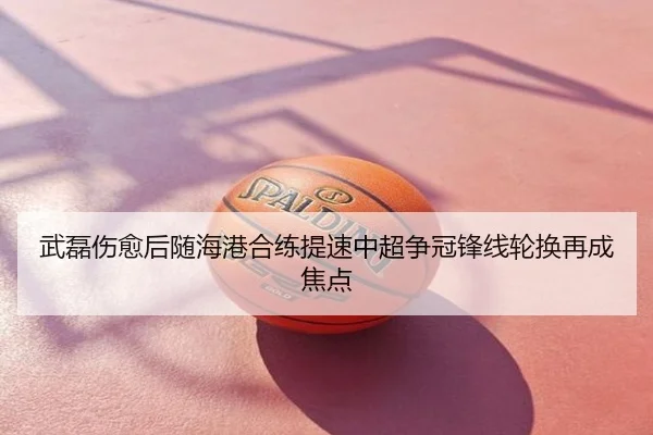 武磊伤愈后随海港合练提速中超争冠锋线轮换再成焦点