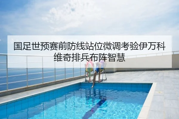 国足世预赛前防线站位微调考验伊万科维奇排兵布阵智慧