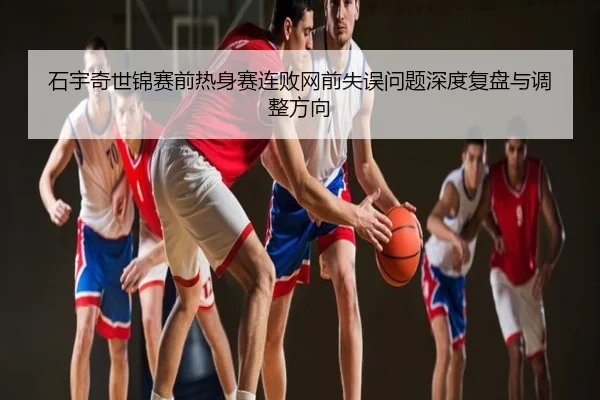 石宇奇世锦赛前热身赛连败网前失误问题深度复盘与调整方向